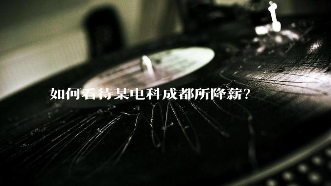 如何看待某电科成都所降薪？