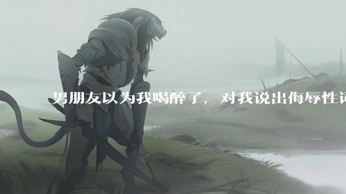 男朋友以为我喝醉了，对我说出侮辱性词汇，我该怎么办？