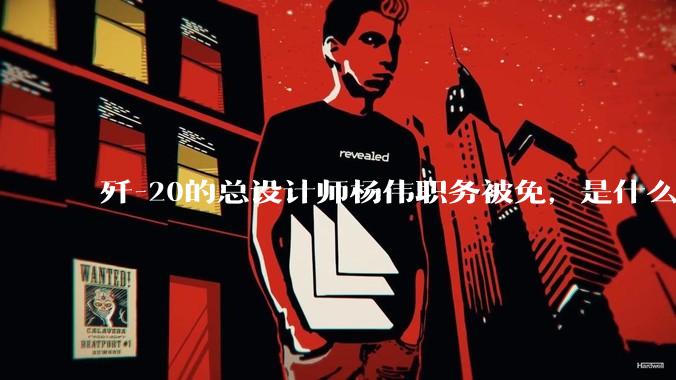 歼-20的总设计师杨伟职务被免，是什么情况？